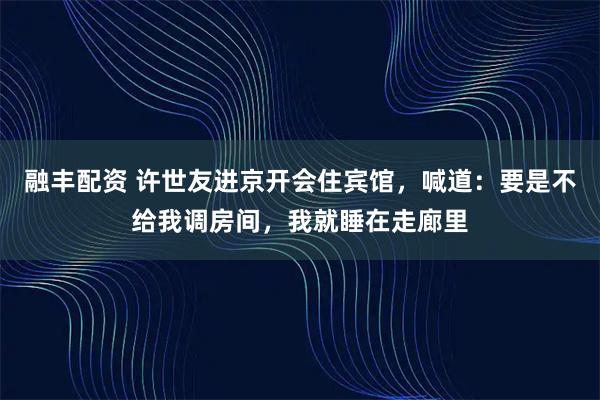 融丰配资 许世友进京开会住宾馆，喊道：要是不给我调房间，我就睡在走廊里