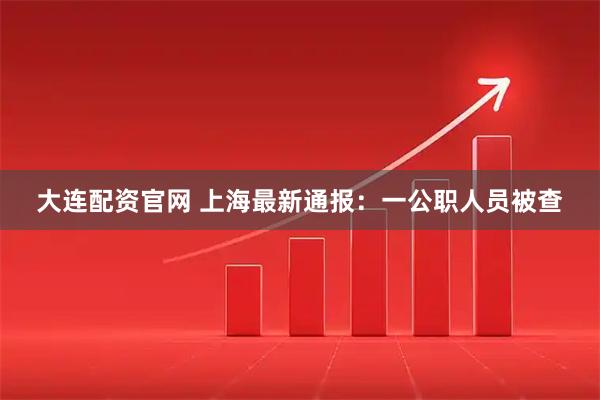 大连配资官网 上海最新通报：一公职人员被查
