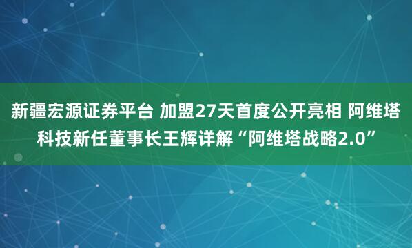 新疆宏源证券平台 加盟27天首度公开亮相 阿维塔科技新任董事长王辉详解“阿维塔战略2.0”