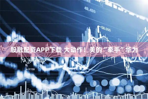 股融配资APP下载 大动作！美的“牵手”华为
