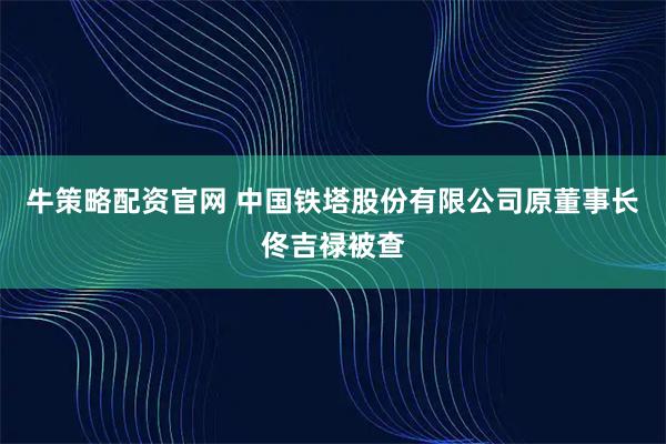 牛策略配资官网 中国铁塔股份有限公司原董事长佟吉禄被查