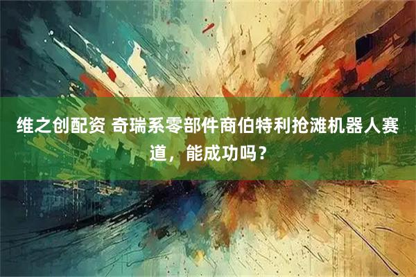 维之创配资 奇瑞系零部件商伯特利抢滩机器人赛道，能成功吗？