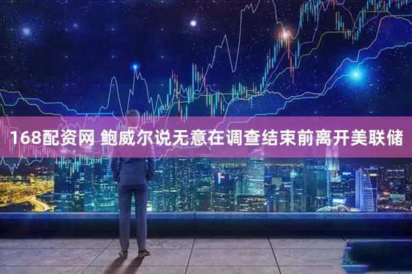 168配资网 鲍威尔说无意在调查结束前离开美联储