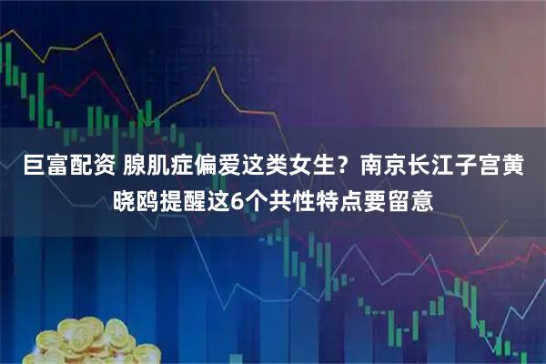 巨富配资 腺肌症偏爱这类女生？南京长江子宫黄晓鸥提醒这6个共性特点要留意