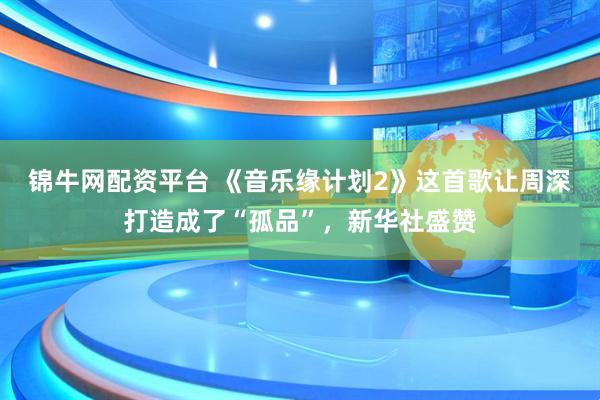 锦牛网配资平台 《音乐缘计划2》这首歌让周深打造成了“孤品”，新华社盛赞
