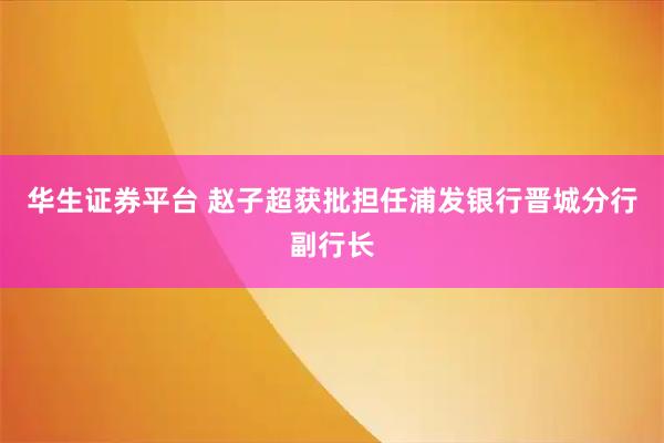 华生证券平台 赵子超获批担任浦发银行晋城分行副行长