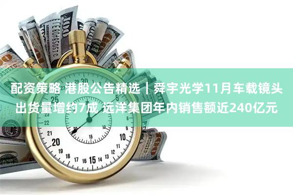 配资策略 港股公告精选｜舜宇光学11月车载镜头出货量增约7成 远洋集团年内销售额近240亿元