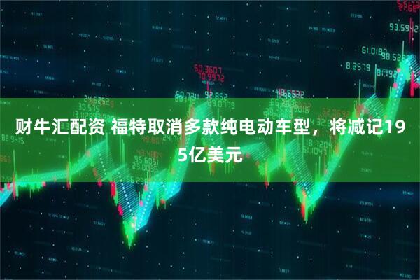 财牛汇配资 福特取消多款纯电动车型，将减记195亿美元