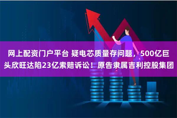 网上配资门户平台 疑电芯质量存问题，500亿巨头欣旺达陷23亿索赔诉讼！原告隶属吉利控股集团