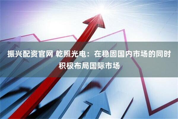 振兴配资官网 乾照光电：在稳固国内市场的同时积极布局国际市场