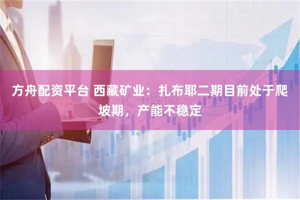 方舟配资平台 西藏矿业：扎布耶二期目前处于爬坡期，产能不稳定