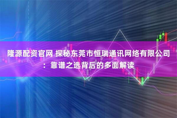 隆源配资官网 探秘东莞市恒瑞通讯网络有限公司：靠谱之选背后的多面解读
