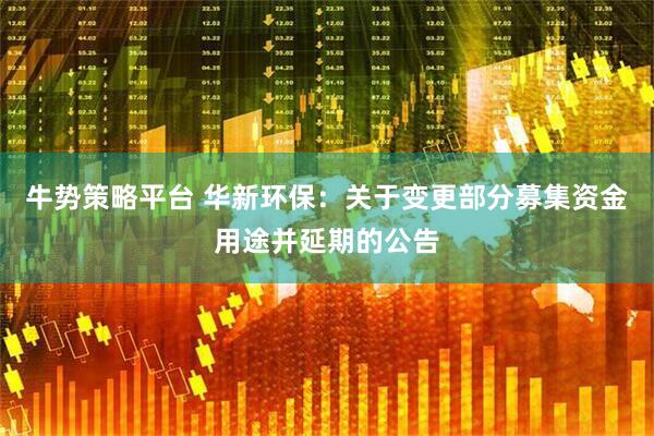 牛势策略平台 华新环保：关于变更部分募集资金用途并延期的公告