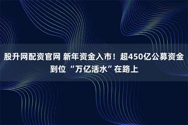 股升网配资官网 新年资金入市！超450亿公募资金到位 “万亿活水”在路上