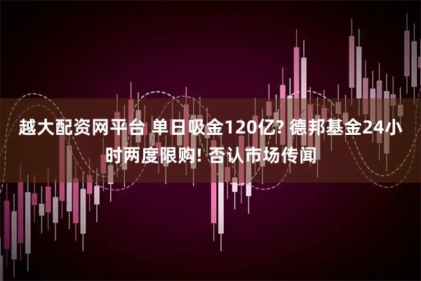 越大配资网平台 单日吸金120亿? 德邦基金24小时两度限购! 否认市场传闻