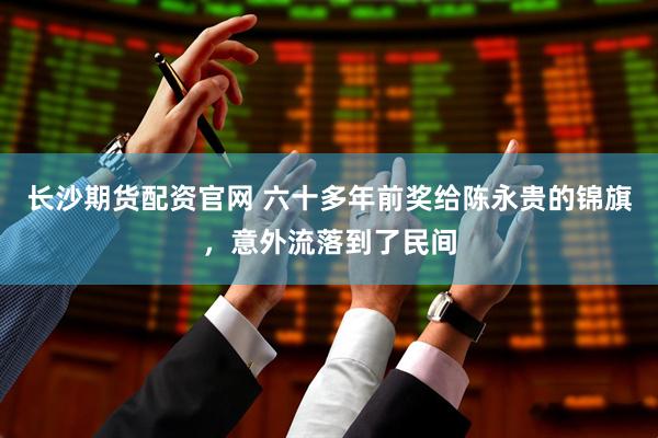 长沙期货配资官网 六十多年前奖给陈永贵的锦旗，意外流落到了民间